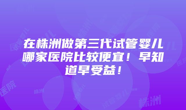 在株洲做第三代试管婴儿哪家医院比较便宜！早知道早受益！