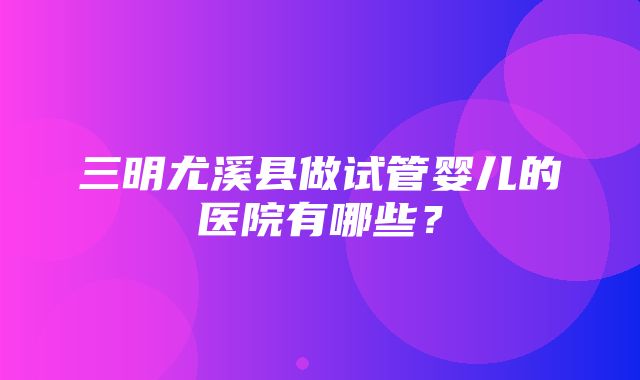 三明尤溪县做试管婴儿的医院有哪些？