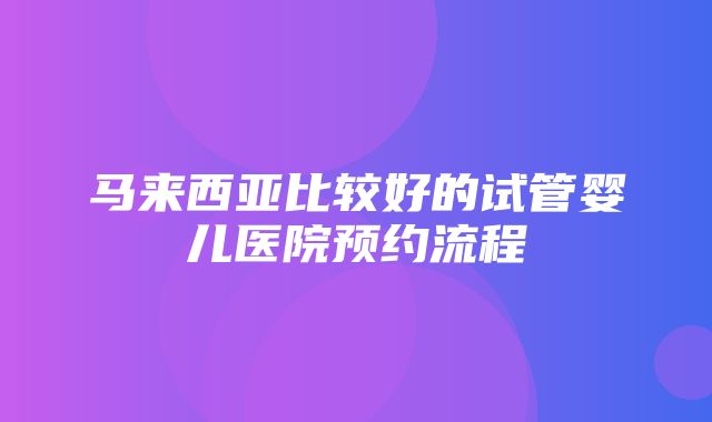 马来西亚比较好的试管婴儿医院预约流程