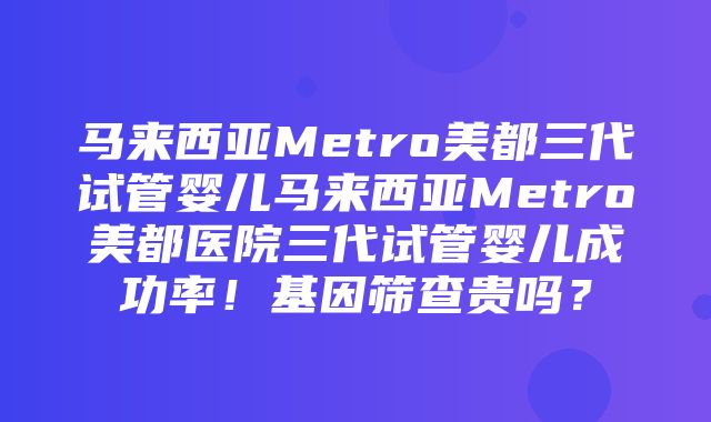 马来西亚Metro美都三代试管婴儿马来西亚Metro美都医院三代试管婴儿成功率！基因筛查贵吗？