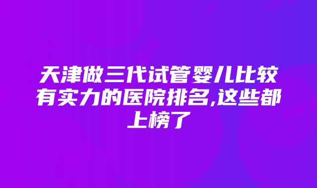 天津做三代试管婴儿比较有实力的医院排名,这些都上榜了