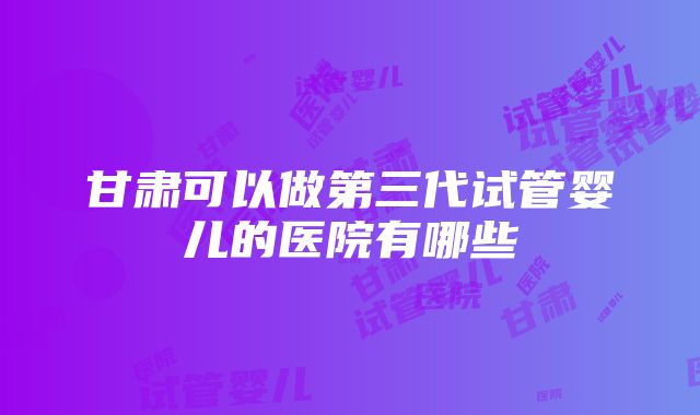 甘肃可以做第三代试管婴儿的医院有哪些