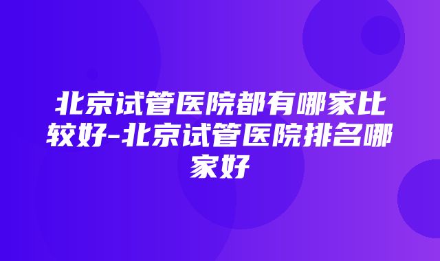 北京试管医院都有哪家比较好-北京试管医院排名哪家好