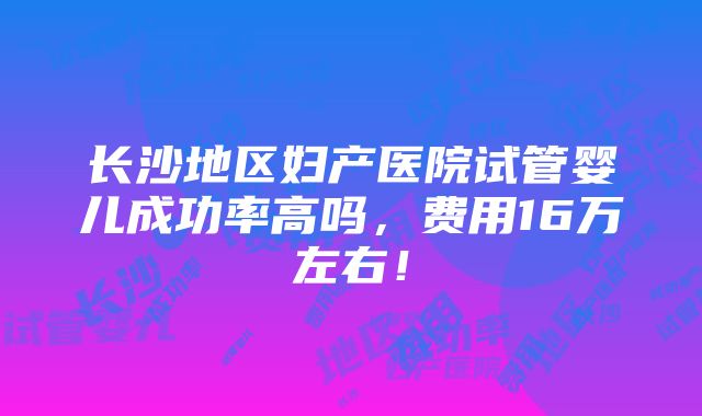 长沙地区妇产医院试管婴儿成功率高吗，费用16万左右！