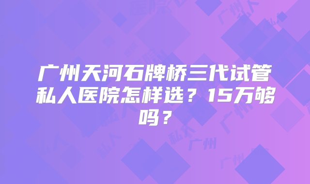 广州天河石牌桥三代试管私人医院怎样选？15万够吗？