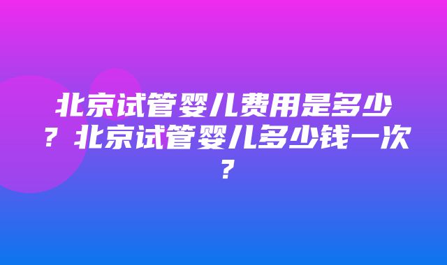 北京试管婴儿费用是多少？北京试管婴儿多少钱一次？