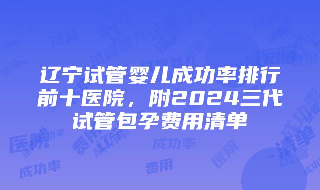 辽宁试管婴儿成功率排行前十医院，附2024三代试管包孕费用清单