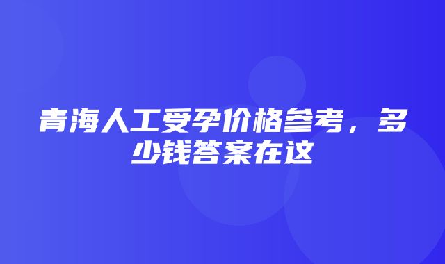 青海人工受孕价格参考，多少钱答案在这