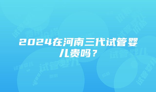 2024在河南三代试管婴儿贵吗？