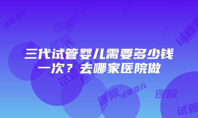 三代试管婴儿需要多少钱一次？去哪家医院做