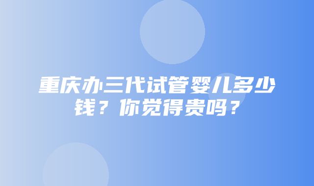 重庆办三代试管婴儿多少钱？你觉得贵吗？