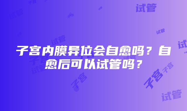 子宫内膜异位会自愈吗？自愈后可以试管吗？