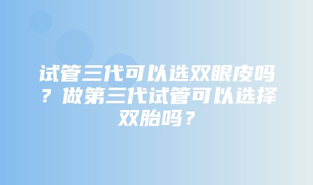 试管三代可以选双眼皮吗？做第三代试管可以选择双胎吗？