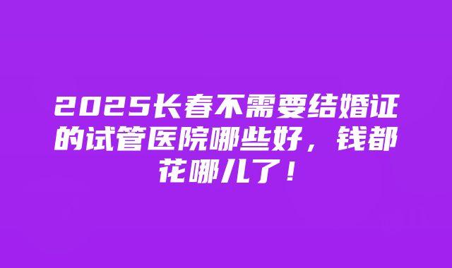 2025长春不需要结婚证的试管医院哪些好，钱都花哪儿了！