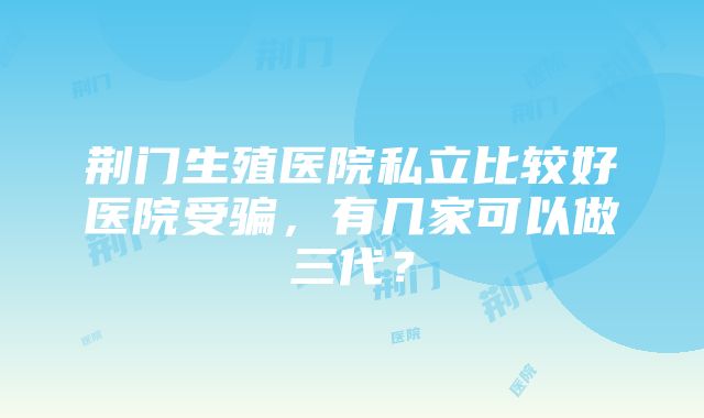 荆门生殖医院私立比较好医院受骗，有几家可以做三代？