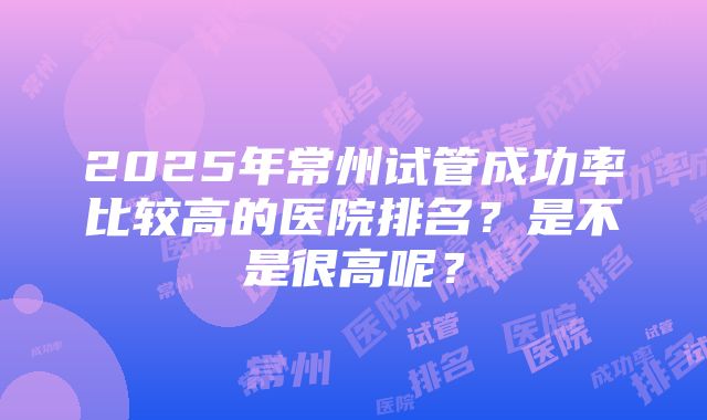 2025年常州试管成功率比较高的医院排名？是不是很高呢？