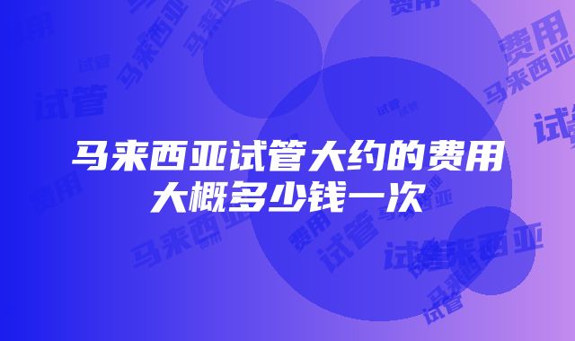 马来西亚试管大约的费用大概多少钱一次