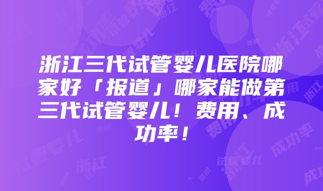 浙江三代试管婴儿医院哪家好「报道」哪家能做第三代试管婴儿！费用、成功率！