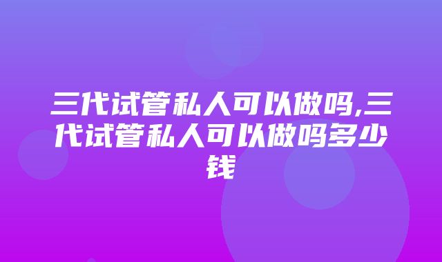 三代试管私人可以做吗,三代试管私人可以做吗多少钱