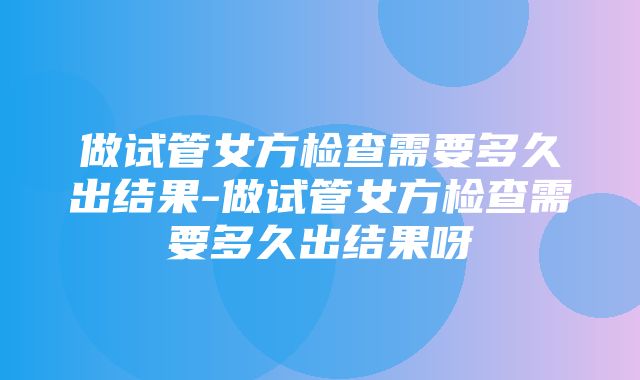 做试管女方检查需要多久出结果-做试管女方检查需要多久出结果呀