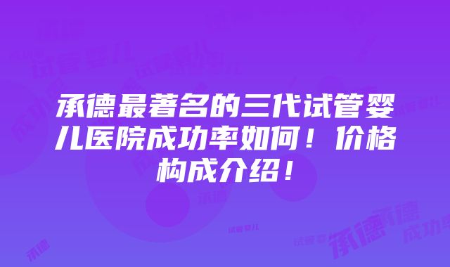 承德最著名的三代试管婴儿医院成功率如何！价格构成介绍！