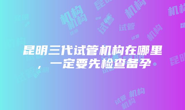 昆明三代试管机构在哪里，一定要先检查备孕