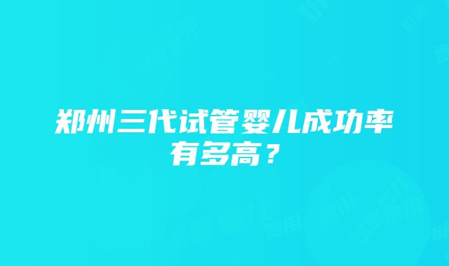 郑州三代试管婴儿成功率有多高？