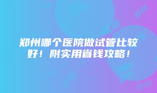 郑州哪个医院做试管比较好！附实用省钱攻略！