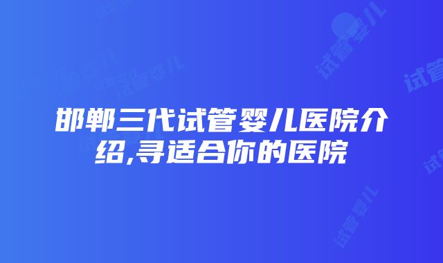 邯郸三代试管婴儿医院介绍,寻适合你的医院