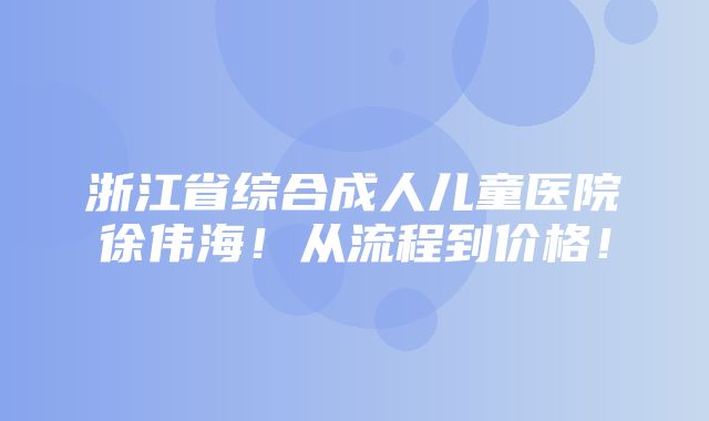 浙江省综合成人儿童医院徐伟海！从流程到价格！