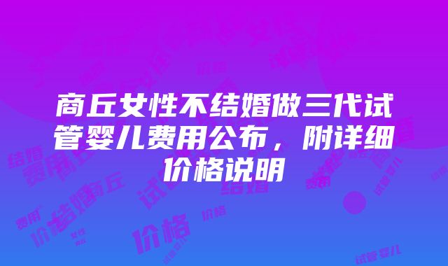 商丘女性不结婚做三代试管婴儿费用公布，附详细价格说明