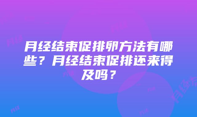 月经结束促排卵方法有哪些？月经结束促排还来得及吗？