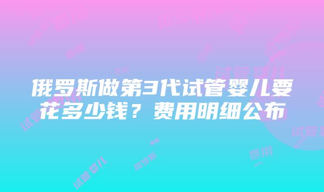 俄罗斯做第3代试管婴儿要花多少钱？费用明细公布