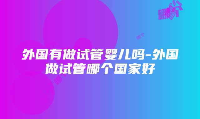 外国有做试管婴儿吗-外国做试管哪个国家好