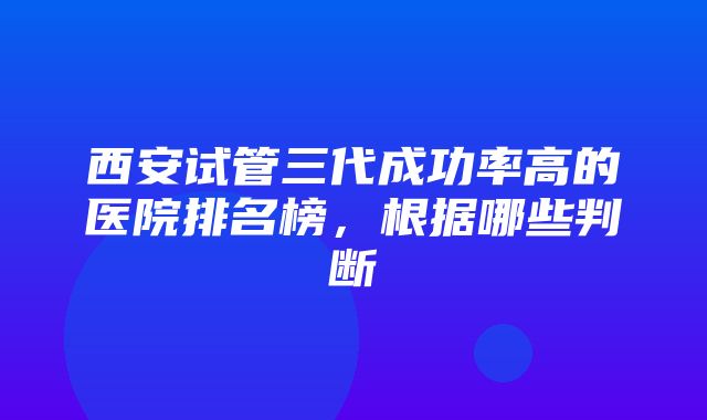 西安试管三代成功率高的医院排名榜，根据哪些判断