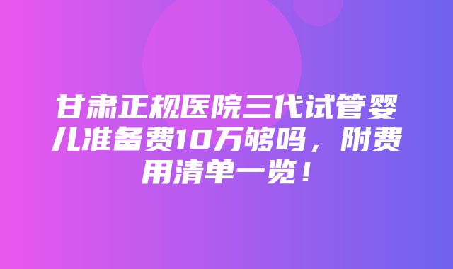 甘肃正规医院三代试管婴儿准备费10万够吗，附费用清单一览！