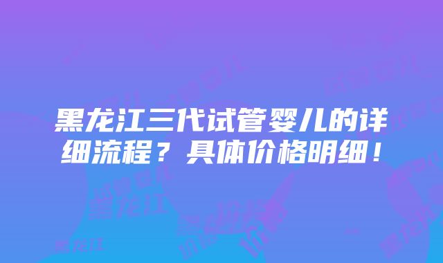 黑龙江三代试管婴儿的详细流程？具体价格明细！