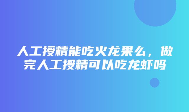 人工授精能吃火龙果么，做完人工授精可以吃龙虾吗