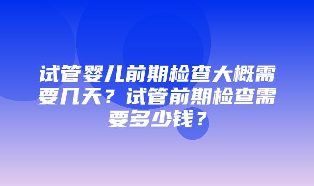 试管婴儿前期检查大概需要几天？试管前期检查需要多少钱？