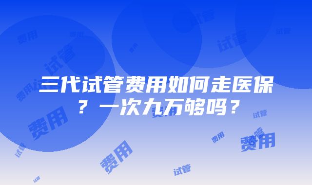 三代试管费用如何走医保？一次九万够吗？