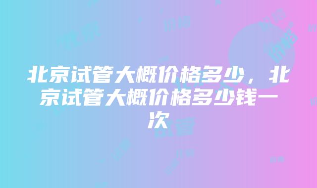 北京试管大概价格多少，北京试管大概价格多少钱一次