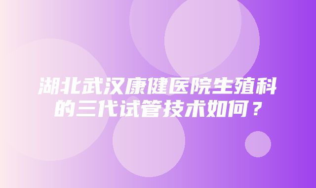 湖北武汉康健医院生殖科的三代试管技术如何？