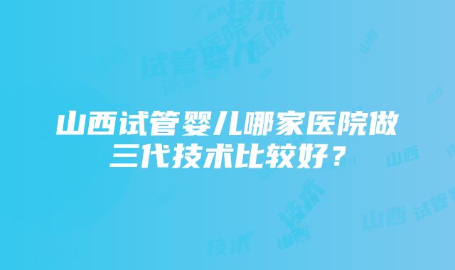 山西试管婴儿哪家医院做三代技术比较好？