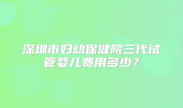 深圳市妇幼保健院三代试管婴儿费用多少？