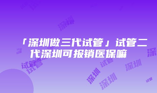 「深圳做三代试管」试管二代深圳可报销医保嘛