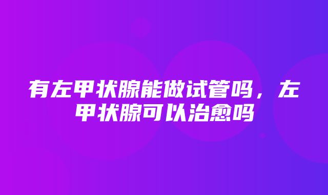 有左甲状腺能做试管吗，左甲状腺可以治愈吗