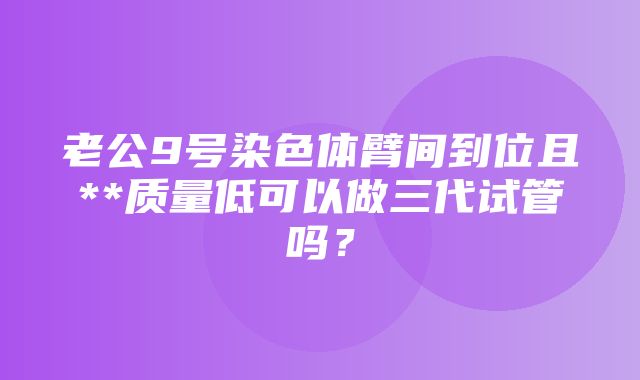 老公9号染色体臂间到位且**质量低可以做三代试管吗？