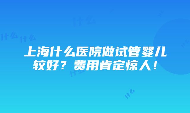 上海什么医院做试管婴儿较好？费用肯定惊人！