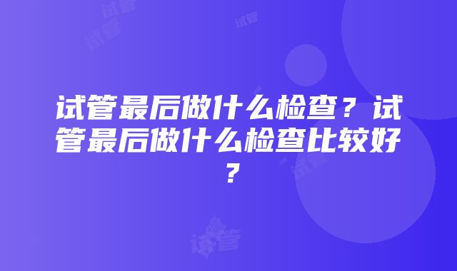 试管最后做什么检查？试管最后做什么检查比较好？