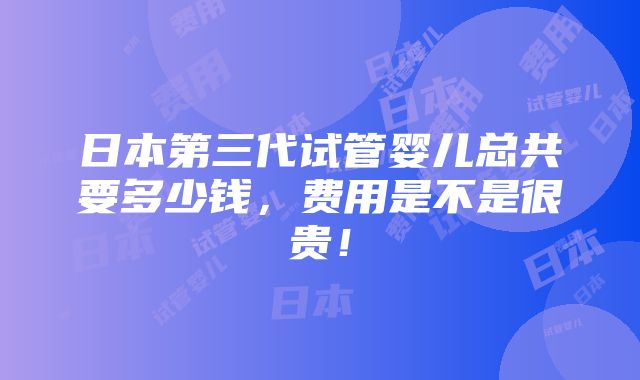 日本第三代试管婴儿总共要多少钱，费用是不是很贵！